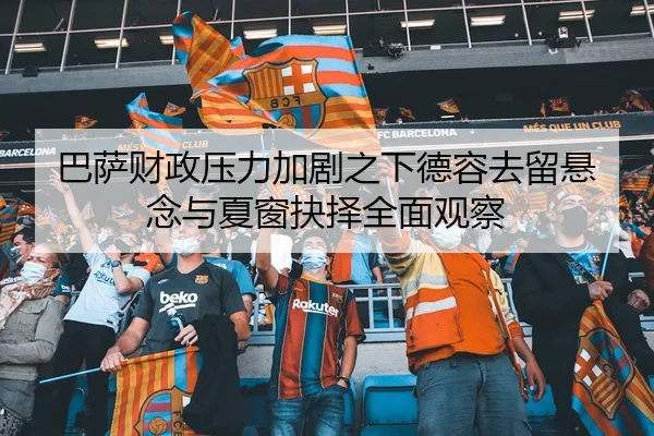 巴萨财政压力加剧之下德容去留悬念与夏窗抉择全面观察