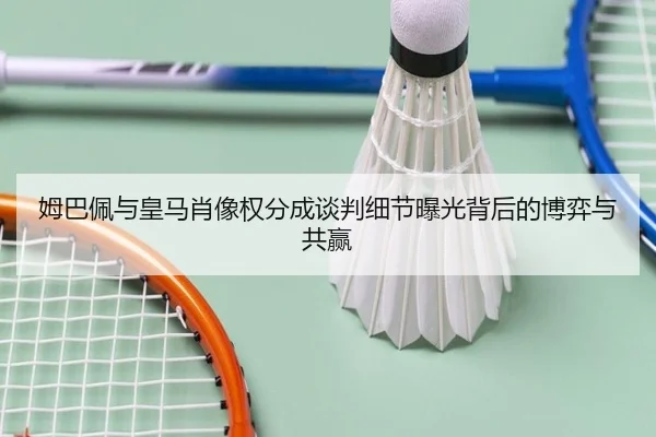 姆巴佩与皇马肖像权分成谈判细节曝光背后的博弈与共赢