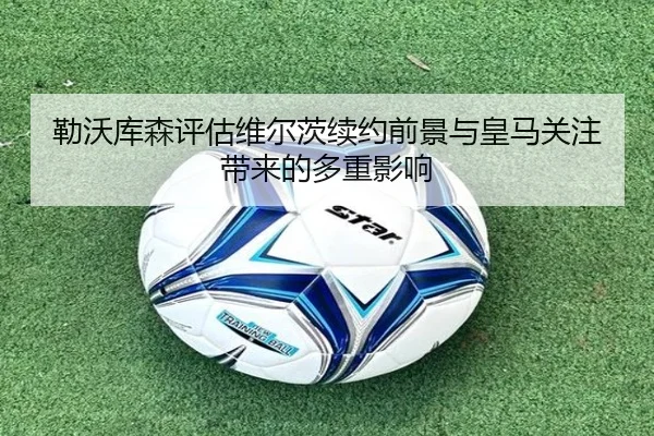 勒沃库森评估维尔茨续约前景与皇马关注带来的多重影响