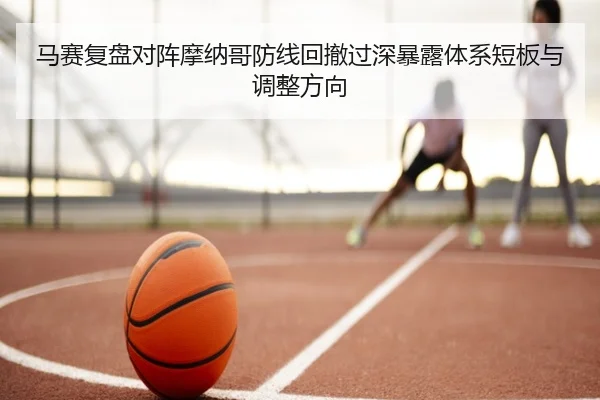 马赛复盘对阵摩纳哥防线回撤过深暴露体系短板与调整方向
