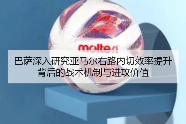 巴萨深入研究亚马尔右路内切效率提升背后的战术机制与进攻价值