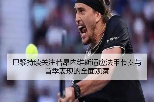 巴黎持续关注若昂内维斯适应法甲节奏与首季表现的全面观察