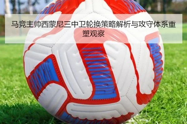 马竞主帅西蒙尼三中卫轮换策略解析与攻守体系重塑观察