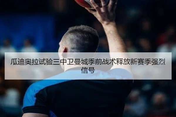 瓜迪奥拉试验三中卫曼城季前战术释放新赛季强烈信号