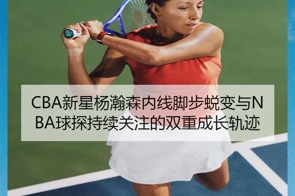 CBA新星杨瀚森内线脚步蜕变与NBA球探持续关注的双重成长轨迹