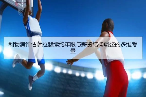 利物浦评估萨拉赫续约年限与薪资结构调整的多维考量