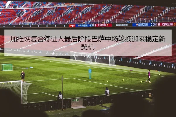 加维恢复合练进入最后阶段巴萨中场轮换迎来稳定新契机